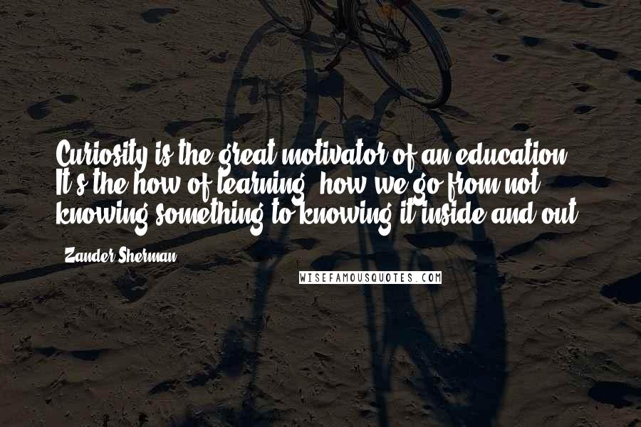 Zander Sherman Quotes: Curiosity is the great motivator of an education. It's the how of learning: how we go from not knowing something to knowing it inside and out.
