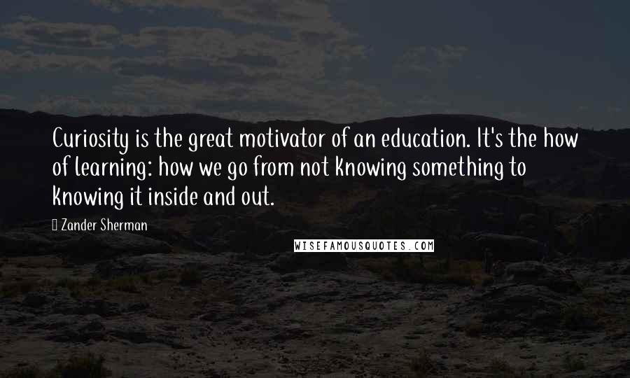Zander Sherman Quotes: Curiosity is the great motivator of an education. It's the how of learning: how we go from not knowing something to knowing it inside and out.