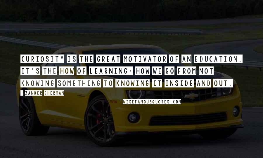 Zander Sherman Quotes: Curiosity is the great motivator of an education. It's the how of learning: how we go from not knowing something to knowing it inside and out.