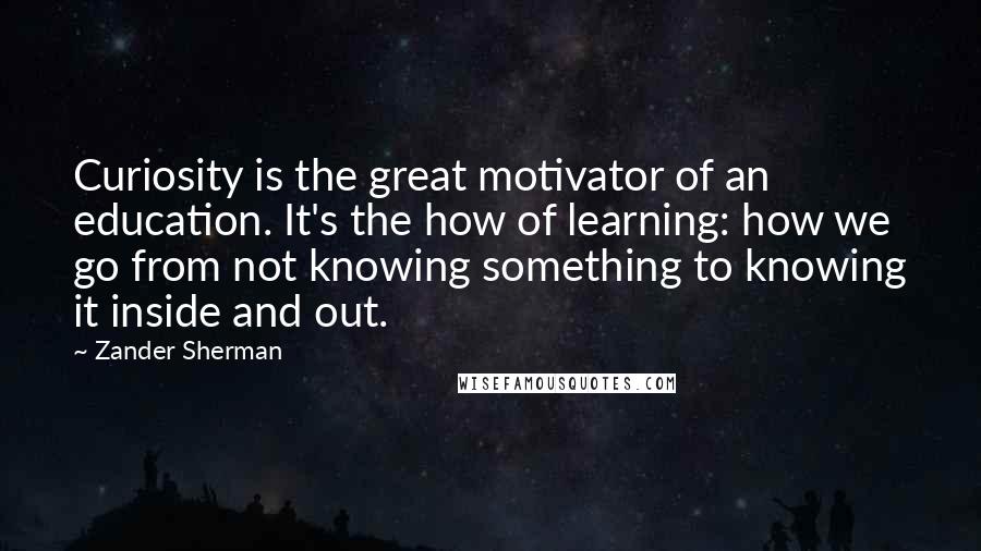 Zander Sherman Quotes: Curiosity is the great motivator of an education. It's the how of learning: how we go from not knowing something to knowing it inside and out.