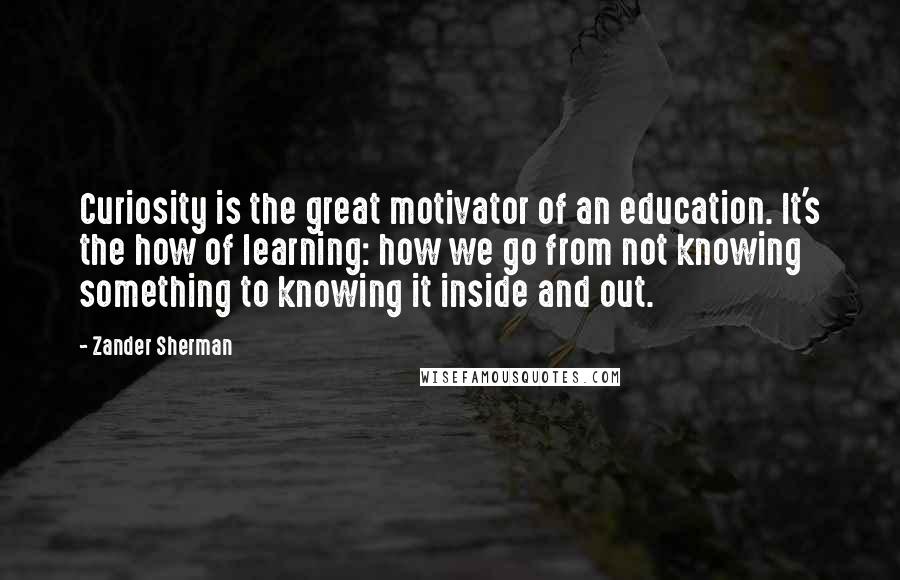 Zander Sherman Quotes: Curiosity is the great motivator of an education. It's the how of learning: how we go from not knowing something to knowing it inside and out.