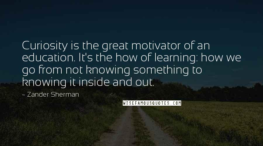 Zander Sherman Quotes: Curiosity is the great motivator of an education. It's the how of learning: how we go from not knowing something to knowing it inside and out.