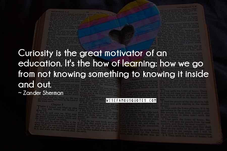 Zander Sherman Quotes: Curiosity is the great motivator of an education. It's the how of learning: how we go from not knowing something to knowing it inside and out.