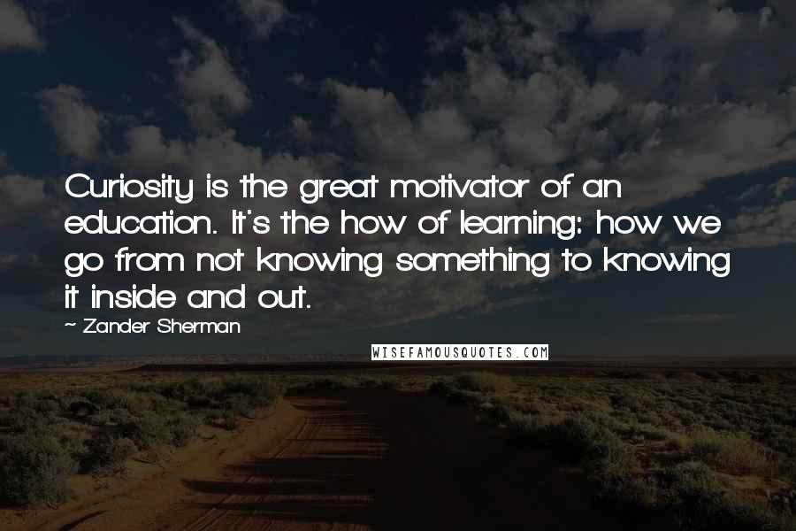 Zander Sherman Quotes: Curiosity is the great motivator of an education. It's the how of learning: how we go from not knowing something to knowing it inside and out.
