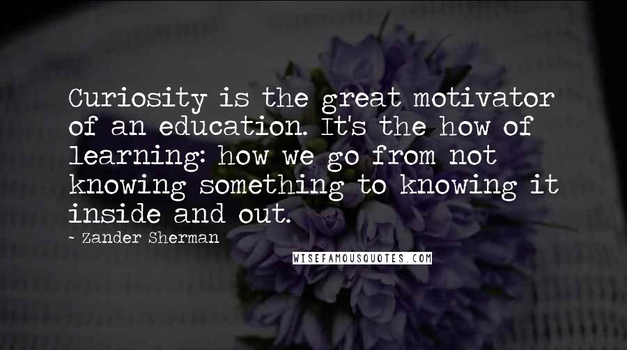 Zander Sherman Quotes: Curiosity is the great motivator of an education. It's the how of learning: how we go from not knowing something to knowing it inside and out.