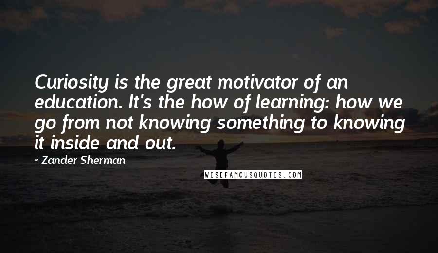 Zander Sherman Quotes: Curiosity is the great motivator of an education. It's the how of learning: how we go from not knowing something to knowing it inside and out.