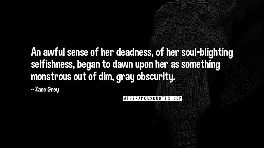 Zane Grey Quotes: An awful sense of her deadness, of her soul-blighting selfishness, began to dawn upon her as something monstrous out of dim, gray obscurity.