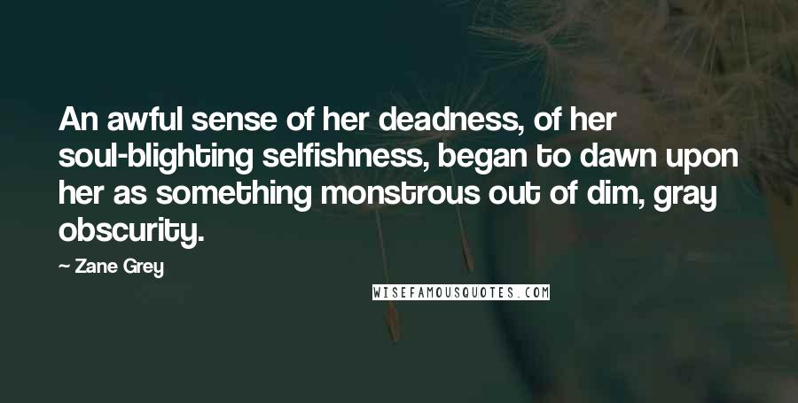 Zane Grey Quotes: An awful sense of her deadness, of her soul-blighting selfishness, began to dawn upon her as something monstrous out of dim, gray obscurity.