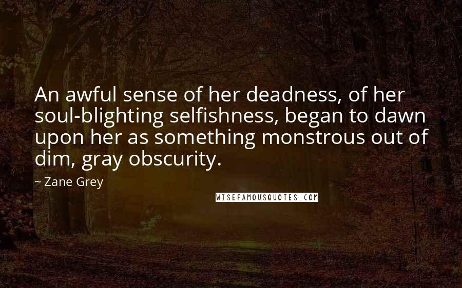 Zane Grey Quotes: An awful sense of her deadness, of her soul-blighting selfishness, began to dawn upon her as something monstrous out of dim, gray obscurity.