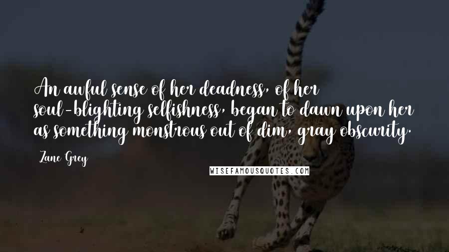 Zane Grey Quotes: An awful sense of her deadness, of her soul-blighting selfishness, began to dawn upon her as something monstrous out of dim, gray obscurity.