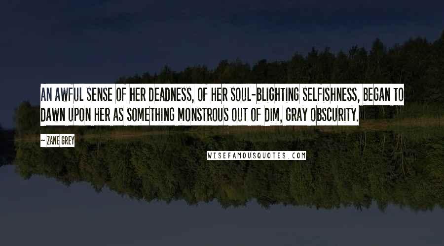 Zane Grey Quotes: An awful sense of her deadness, of her soul-blighting selfishness, began to dawn upon her as something monstrous out of dim, gray obscurity.