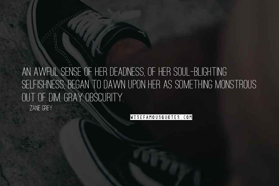 Zane Grey Quotes: An awful sense of her deadness, of her soul-blighting selfishness, began to dawn upon her as something monstrous out of dim, gray obscurity.
