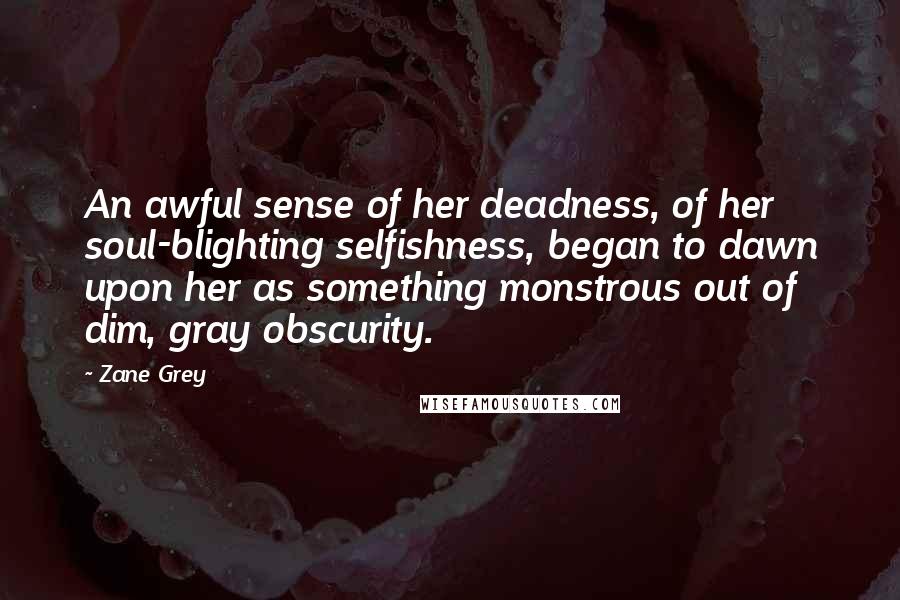 Zane Grey Quotes: An awful sense of her deadness, of her soul-blighting selfishness, began to dawn upon her as something monstrous out of dim, gray obscurity.