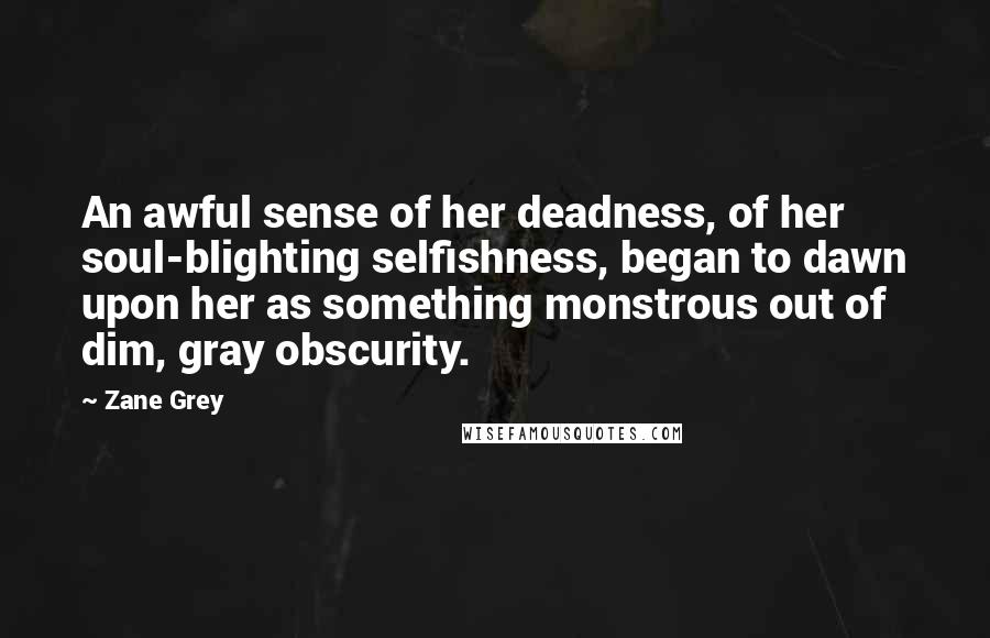 Zane Grey Quotes: An awful sense of her deadness, of her soul-blighting selfishness, began to dawn upon her as something monstrous out of dim, gray obscurity.