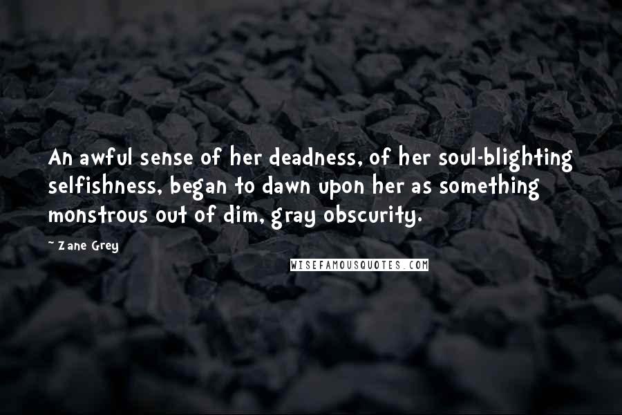 Zane Grey Quotes: An awful sense of her deadness, of her soul-blighting selfishness, began to dawn upon her as something monstrous out of dim, gray obscurity.