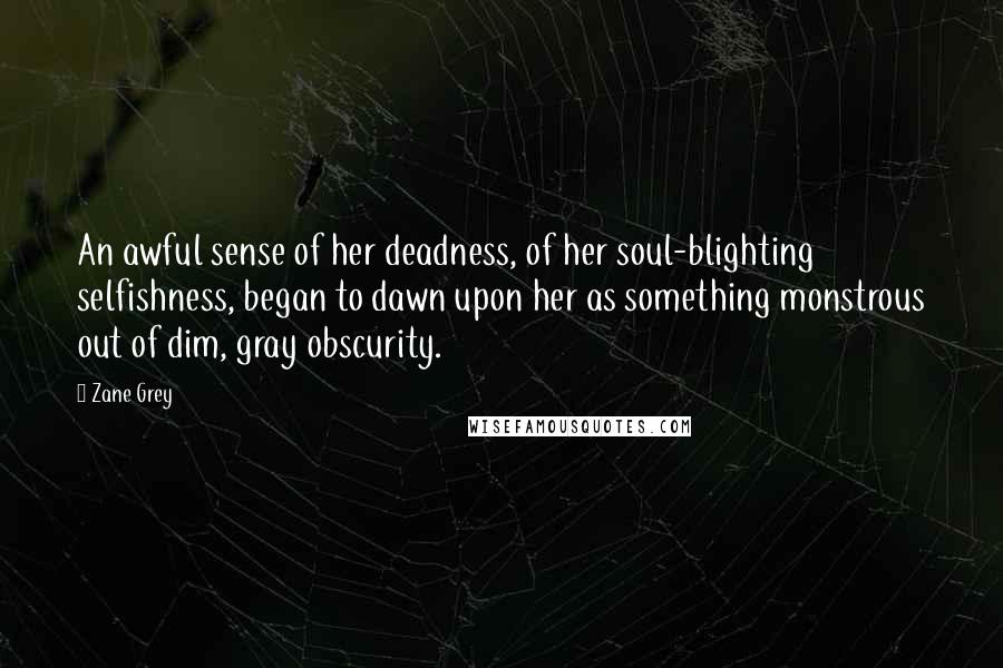 Zane Grey Quotes: An awful sense of her deadness, of her soul-blighting selfishness, began to dawn upon her as something monstrous out of dim, gray obscurity.