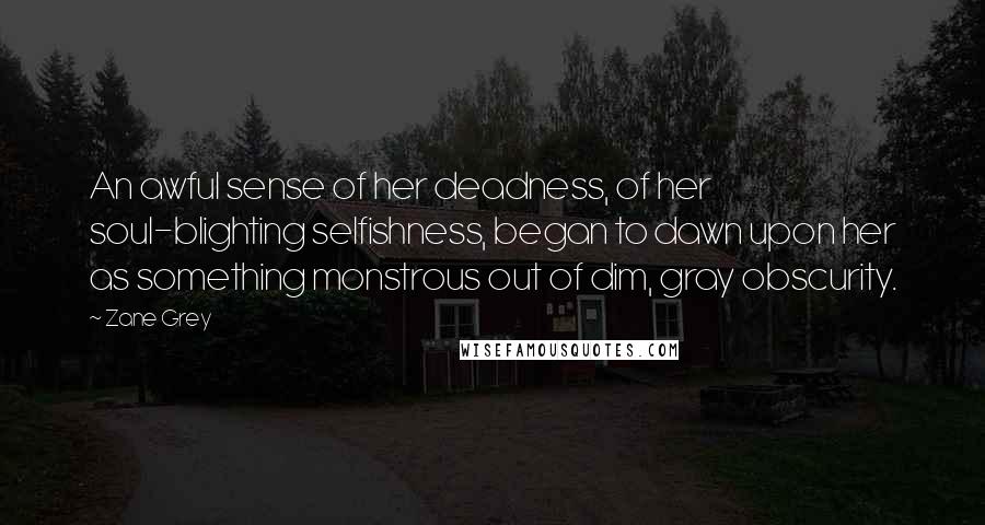 Zane Grey Quotes: An awful sense of her deadness, of her soul-blighting selfishness, began to dawn upon her as something monstrous out of dim, gray obscurity.