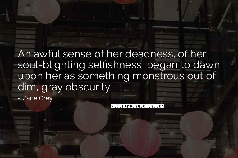 Zane Grey Quotes: An awful sense of her deadness, of her soul-blighting selfishness, began to dawn upon her as something monstrous out of dim, gray obscurity.