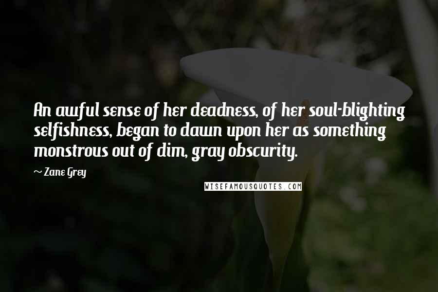 Zane Grey Quotes: An awful sense of her deadness, of her soul-blighting selfishness, began to dawn upon her as something monstrous out of dim, gray obscurity.