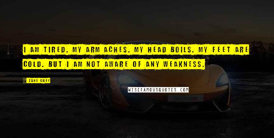 Zane Grey Quotes: I am tired. My arm aches. My head boils. My feet are cold. But I am not aware of any weakness.