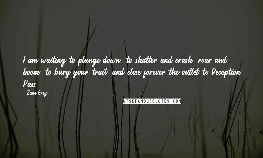 Zane Grey Quotes: I am waiting to plunge down, to shatter and crash, roar and boom, to bury your trail, and close forever the outlet to Deception Pass!