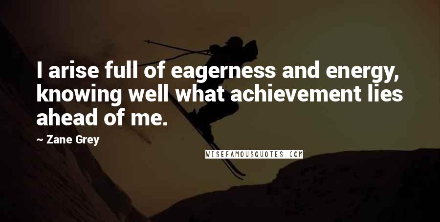 Zane Grey Quotes: I arise full of eagerness and energy, knowing well what achievement lies ahead of me.