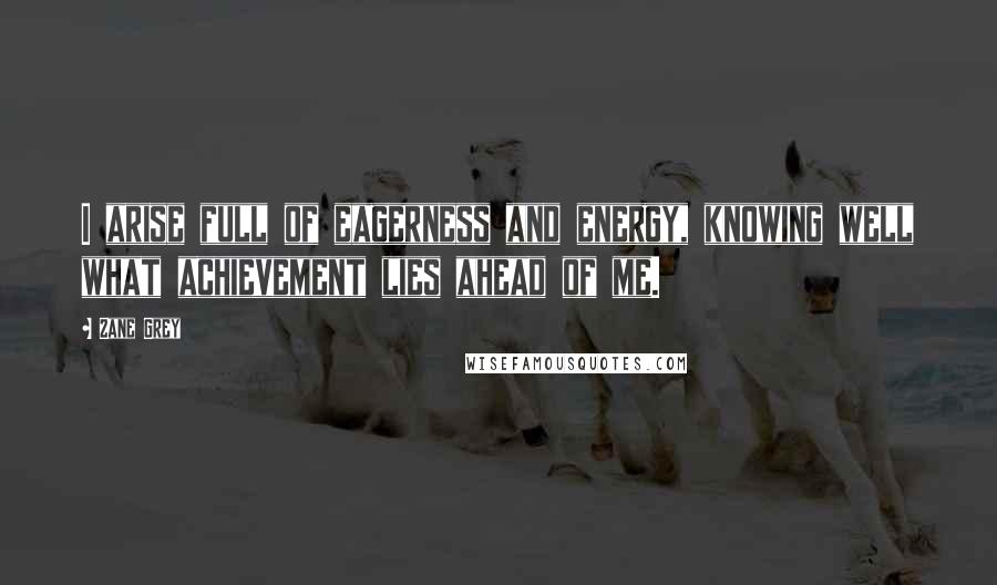 Zane Grey Quotes: I arise full of eagerness and energy, knowing well what achievement lies ahead of me.