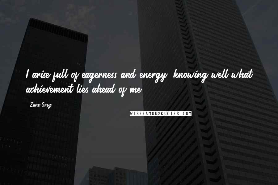 Zane Grey Quotes: I arise full of eagerness and energy, knowing well what achievement lies ahead of me.