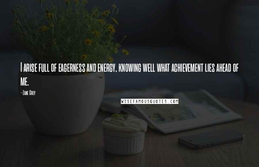 Zane Grey Quotes: I arise full of eagerness and energy, knowing well what achievement lies ahead of me.