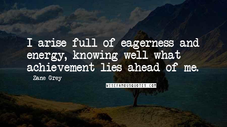 Zane Grey Quotes: I arise full of eagerness and energy, knowing well what achievement lies ahead of me.