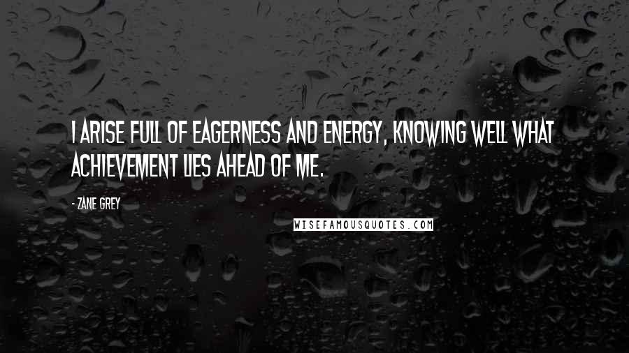 Zane Grey Quotes: I arise full of eagerness and energy, knowing well what achievement lies ahead of me.