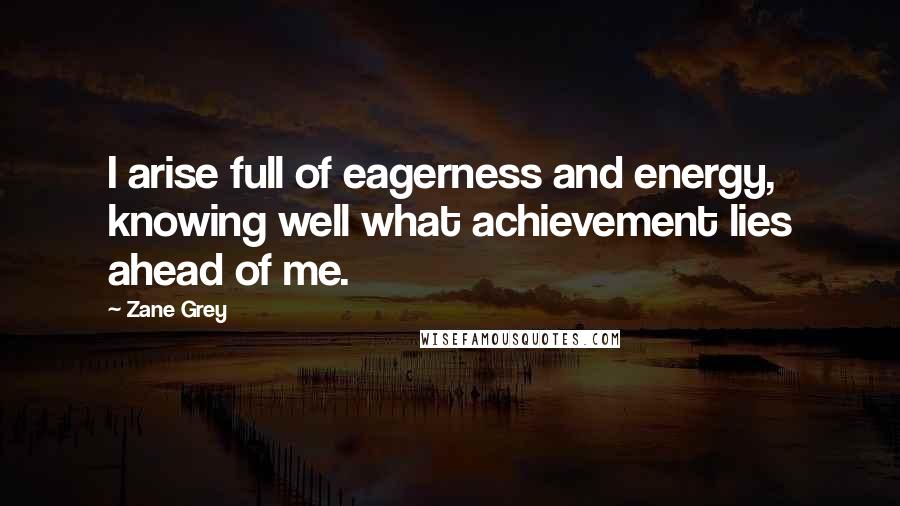 Zane Grey Quotes: I arise full of eagerness and energy, knowing well what achievement lies ahead of me.