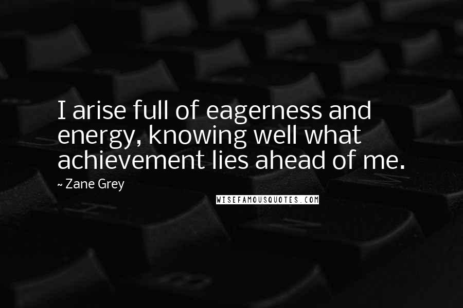 Zane Grey Quotes: I arise full of eagerness and energy, knowing well what achievement lies ahead of me.