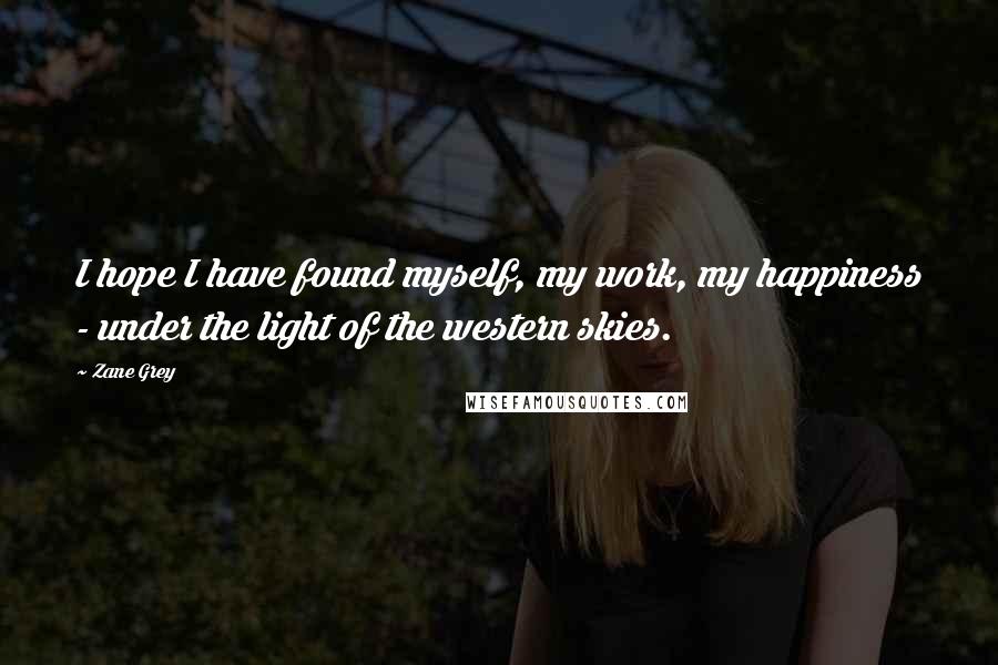 Zane Grey Quotes: I hope I have found myself, my work, my happiness - under the light of the western skies.