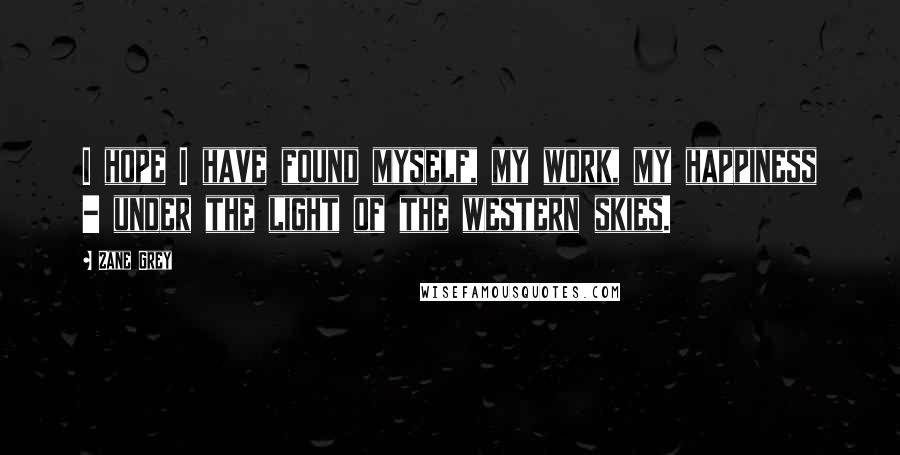 Zane Grey Quotes: I hope I have found myself, my work, my happiness - under the light of the western skies.