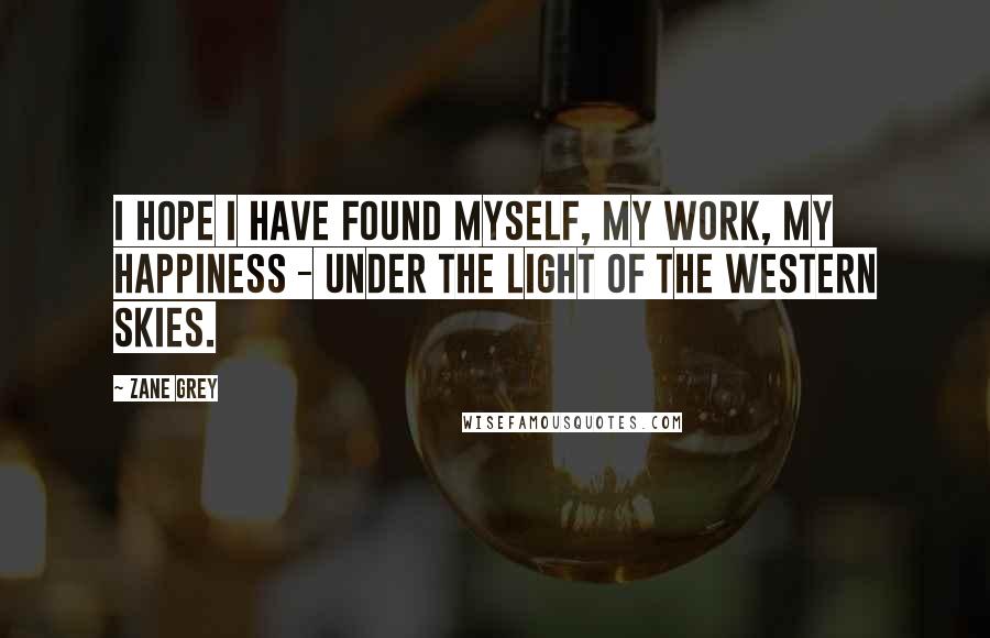 Zane Grey Quotes: I hope I have found myself, my work, my happiness - under the light of the western skies.