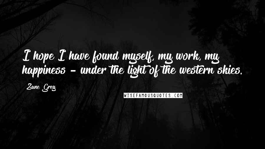 Zane Grey Quotes: I hope I have found myself, my work, my happiness - under the light of the western skies.