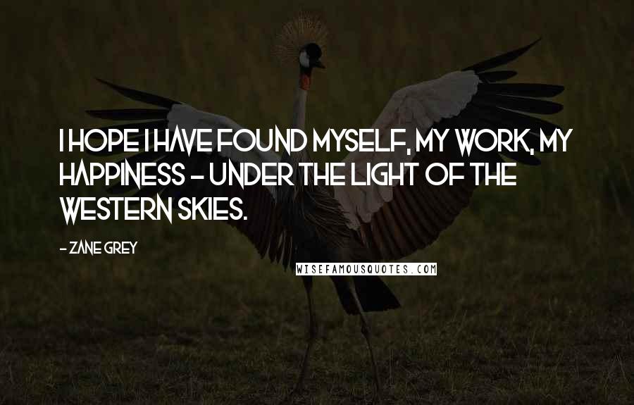 Zane Grey Quotes: I hope I have found myself, my work, my happiness - under the light of the western skies.