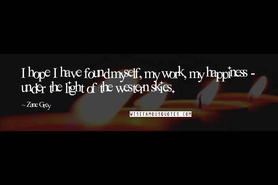 Zane Grey Quotes: I hope I have found myself, my work, my happiness - under the light of the western skies.