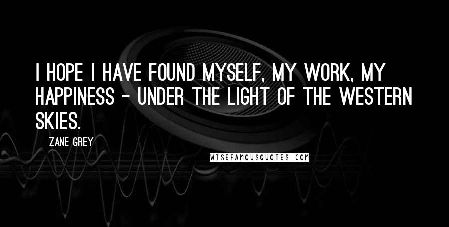 Zane Grey Quotes: I hope I have found myself, my work, my happiness - under the light of the western skies.