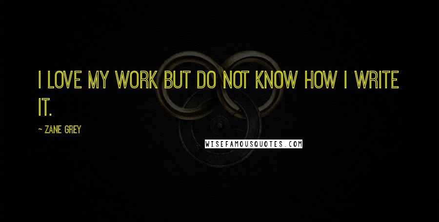 Zane Grey Quotes: I love my work but do not know how I write it.