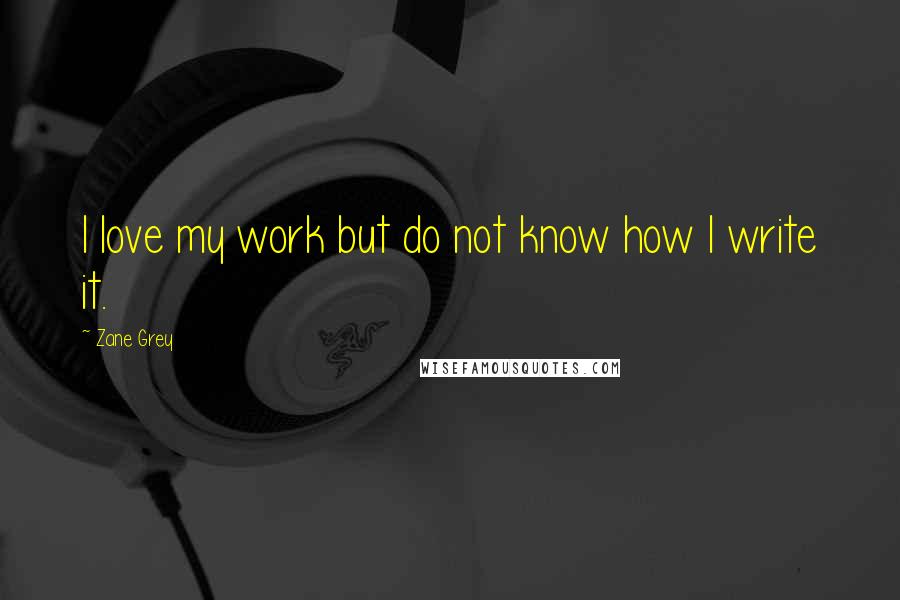 Zane Grey Quotes: I love my work but do not know how I write it.