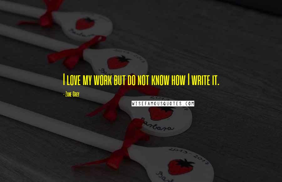 Zane Grey Quotes: I love my work but do not know how I write it.