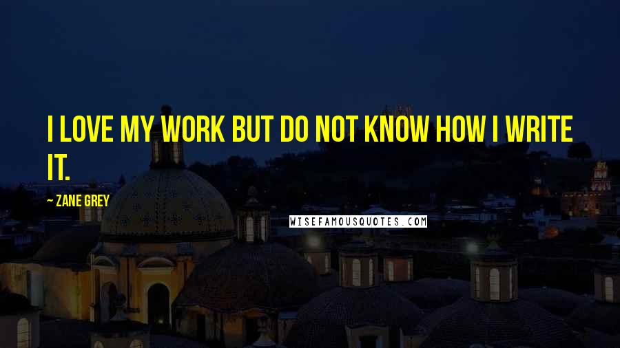 Zane Grey Quotes: I love my work but do not know how I write it.