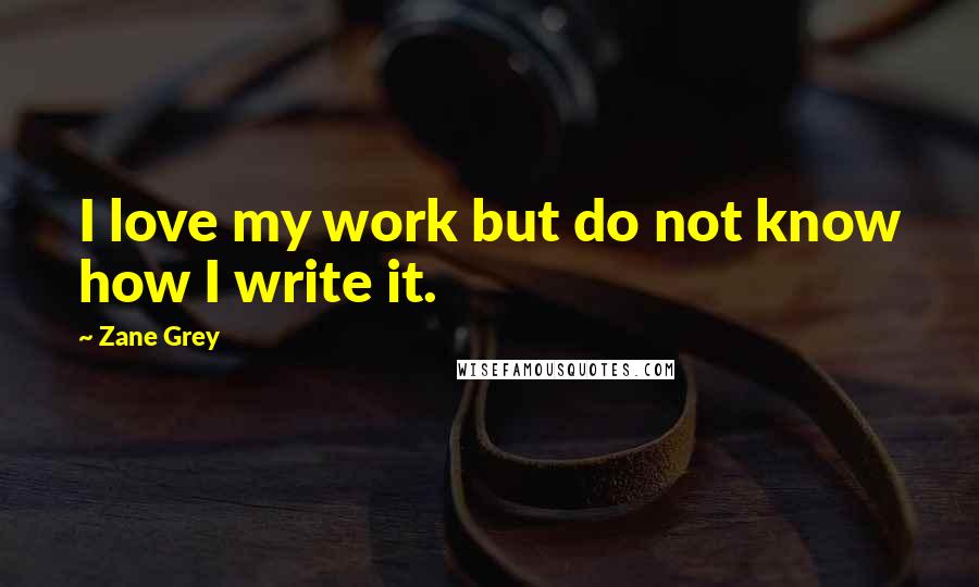 Zane Grey Quotes: I love my work but do not know how I write it.