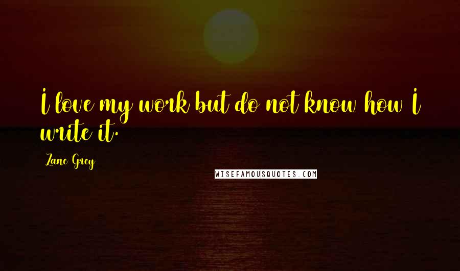 Zane Grey Quotes: I love my work but do not know how I write it.