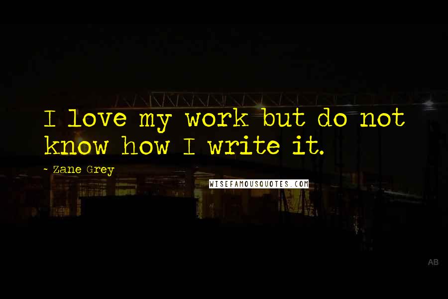 Zane Grey Quotes: I love my work but do not know how I write it.