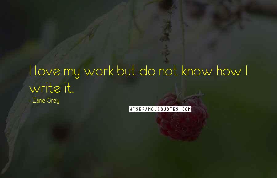 Zane Grey Quotes: I love my work but do not know how I write it.