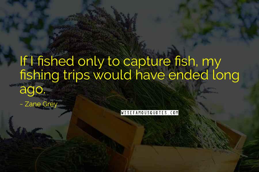 Zane Grey Quotes: If I fished only to capture fish, my fishing trips would have ended long ago.