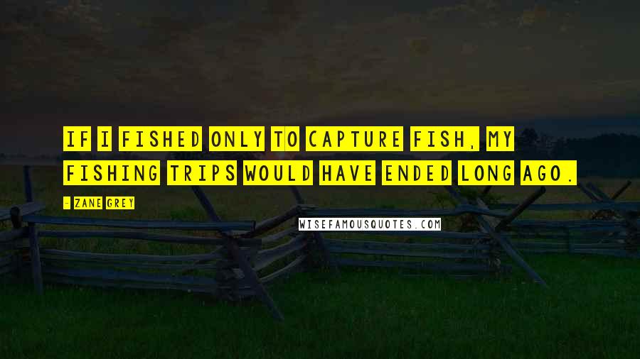 Zane Grey Quotes: If I fished only to capture fish, my fishing trips would have ended long ago.
